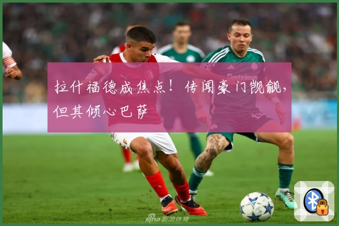 拉什福德成焦点！传闻豪门觊觎，但其倾心巴萨