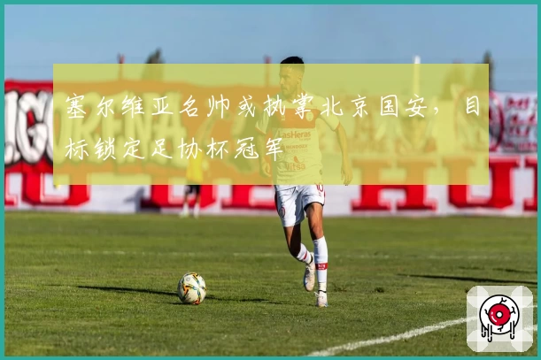 塞尔维亚名帅或执掌北京国安，目标锁定足协杯冠军