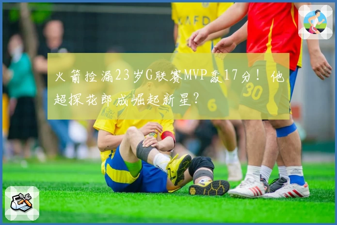 火箭捡漏23岁G联赛MVP轰17分！他超探花郎成崛起新星？