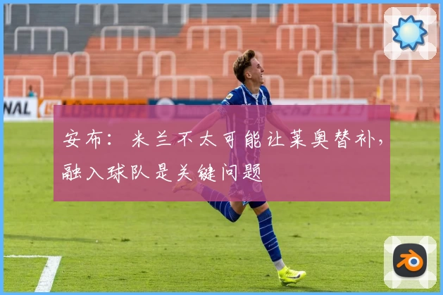 安布：米兰不太可能让莱奥替补，融入球队是关键问题