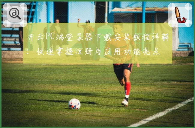 开云PC端登录器下载安装教程详解：快速掌握注册与应用功能亮点