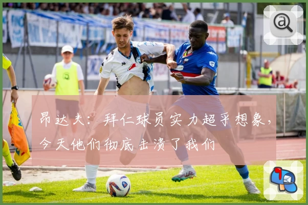昂达夫：拜仁球员实力超乎想象，今天他们彻底击溃了我们