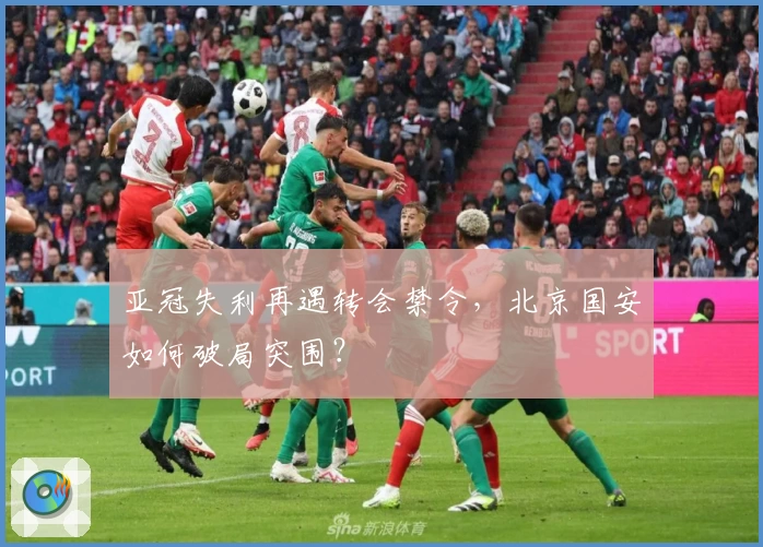 亚冠失利再遇转会禁令，北京国安如何破局突围？
