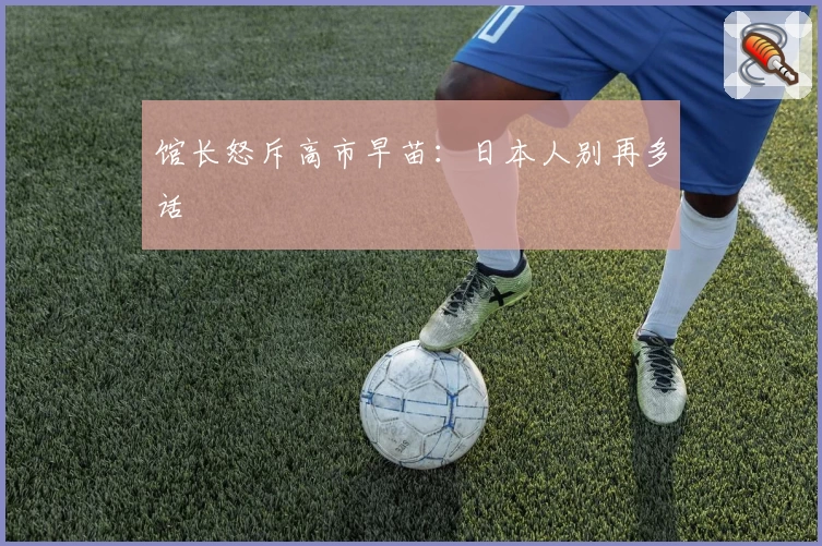 馆长怒斥高市早苗：日本人别再多话