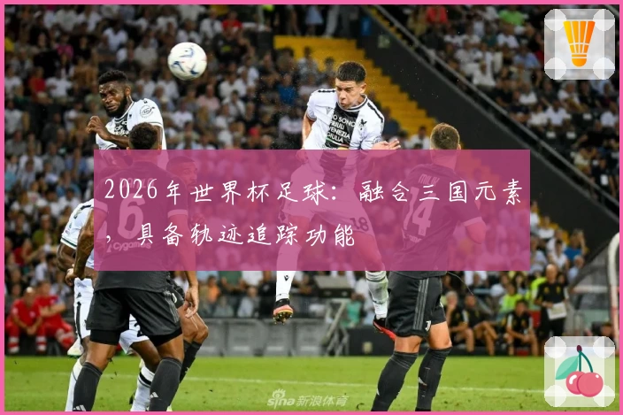 2026年世界杯足球：融合三国元素，具备轨迹追踪功能