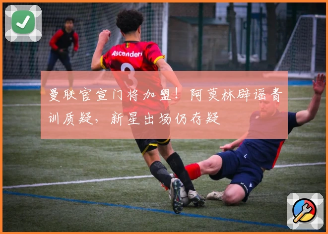 曼联官宣门将加盟！阿莫林辟谣青训质疑，新星出场仍存疑