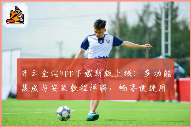 开云全站app下载新版上线：多功能集成与安装教程详解，畅享便捷用户体验