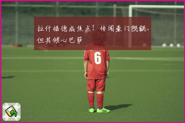 拉什福德成焦点！传闻豪门觊觎，但其倾心巴萨