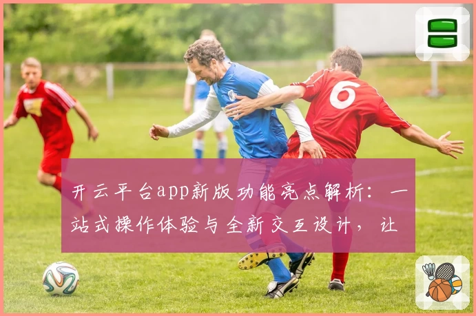 开云平台app新版功能亮点解析：一站式操作体验与全新交互设计，让使用更便捷