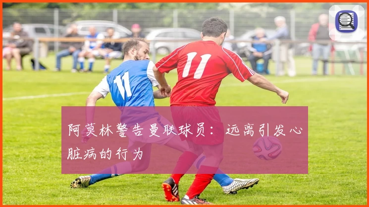 阿莫林警告曼联球员：远离引发心脏病的行为