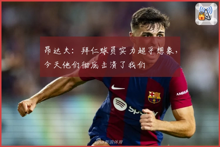 昂达夫：拜仁球员实力超乎想象，今天他们彻底击溃了我们