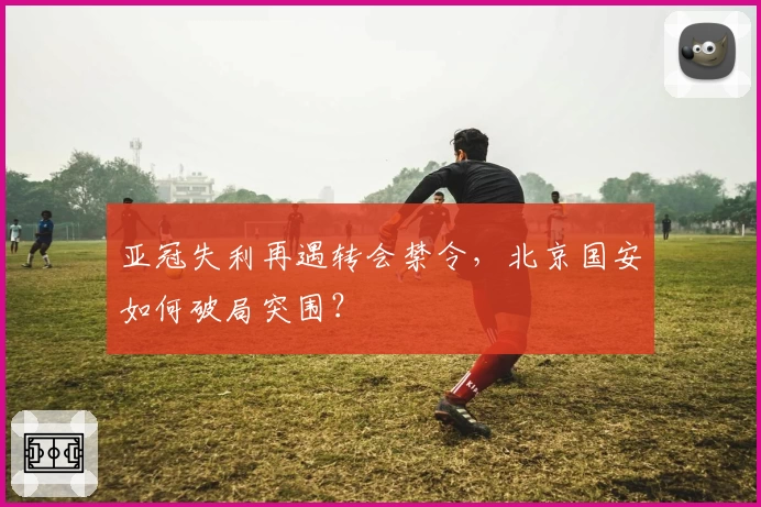 亚冠失利再遇转会禁令，北京国安如何破局突围？
